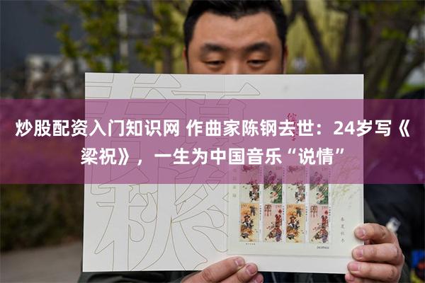 炒股配资入门知识网 作曲家陈钢去世：24岁写《梁祝》，一生为中国音乐“说情”