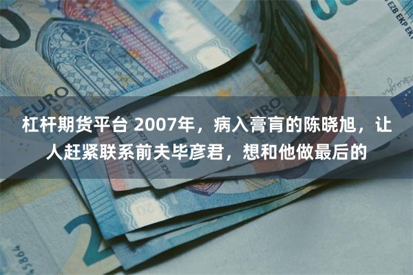 杠杆期货平台 2007年,病入膏肓的陈晓旭,让人赶紧联系前夫毕彦君,想和他做最后的