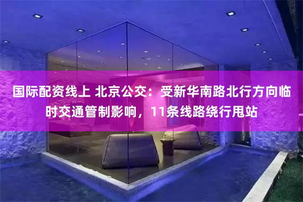 国际配资线上 北京公交：受新华南路北行方向临时交通管制影响，11条线路绕行甩站