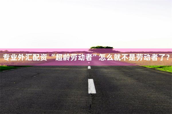 专业外汇配资 “超龄劳动者”怎么就不是劳动者了？