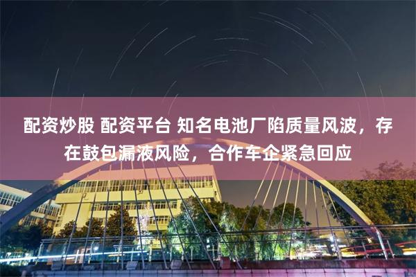 配资炒股 配资平台 知名电池厂陷质量风波，存在鼓包漏液风险，合作车企紧急回应
