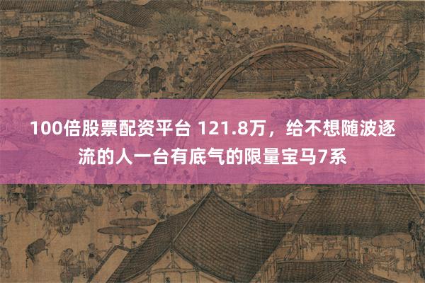100倍股票配资平台 121.8万，给不想随波逐流的人一台有底气的限量宝马7系