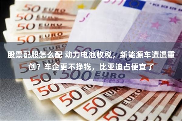 股票配股怎么配 动力电池收税，新能源车遭遇重创？车企更不挣钱，比亚迪占便宜了