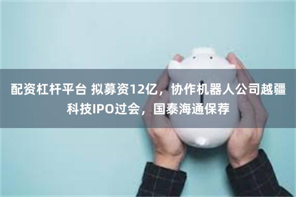 配资杠杆平台 拟募资12亿，协作机器人公司越疆科技IPO过会，国泰海通保荐