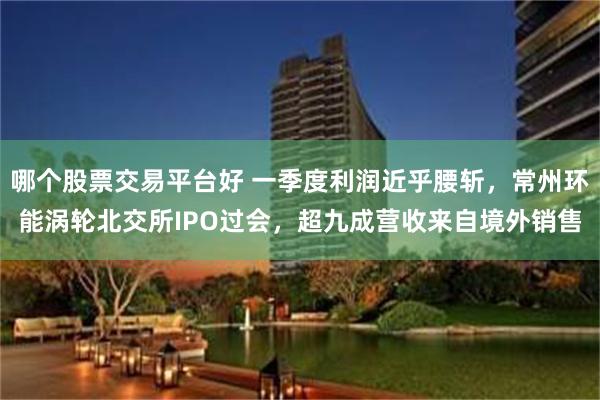 哪个股票交易平台好 一季度利润近乎腰斩，常州环能涡轮北交所IPO过会，超九成营收来自境外销售