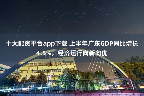 十大配资平台app下载 上半年广东GDP同比增长4.5%，经济运行向新向优