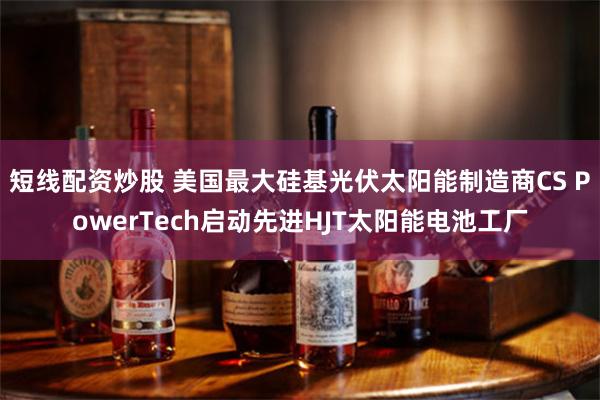 短线配资炒股 美国最大硅基光伏太阳能制造商CS PowerTech启动先进HJT太阳能电池工厂