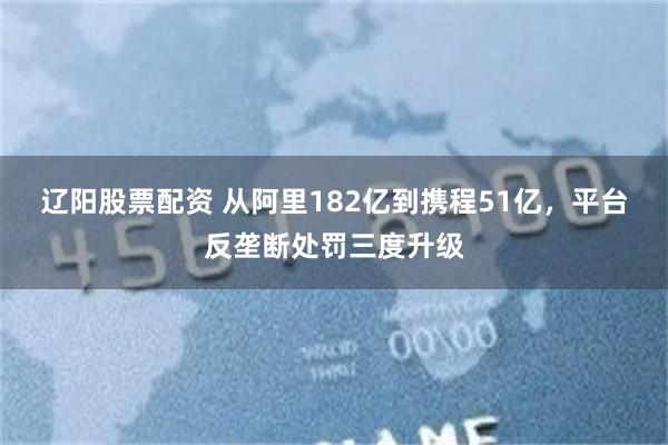 辽阳股票配资 从阿里182亿到携程51亿，平台反垄断处罚三度升级