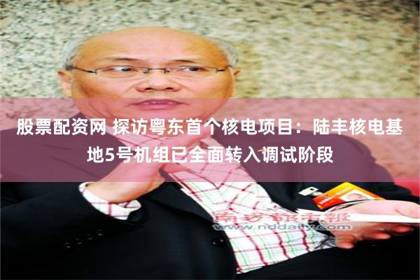 股票配资网 探访粤东首个核电项目：陆丰核电基地5号机组已全面转入调试阶段