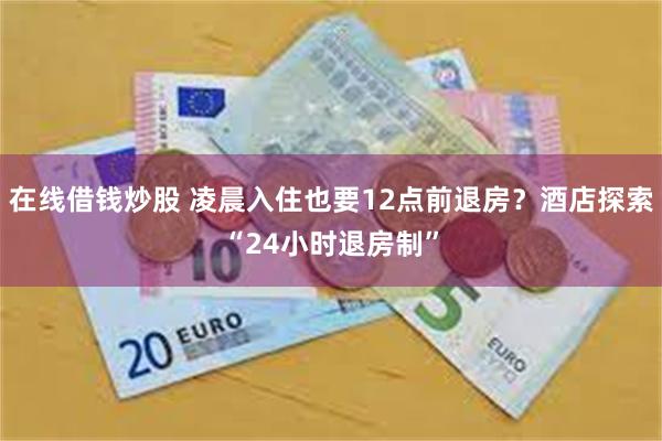 在线借钱炒股 凌晨入住也要12点前退房？酒店探索“24小时退房制”