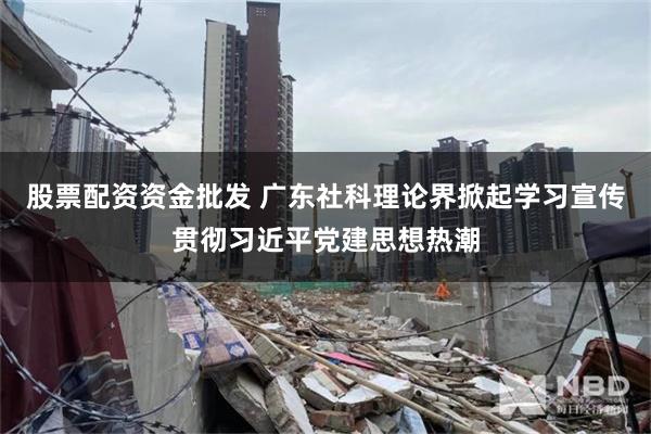 股票配资资金批发 广东社科理论界掀起学习宣传贯彻习近平党建思想热潮