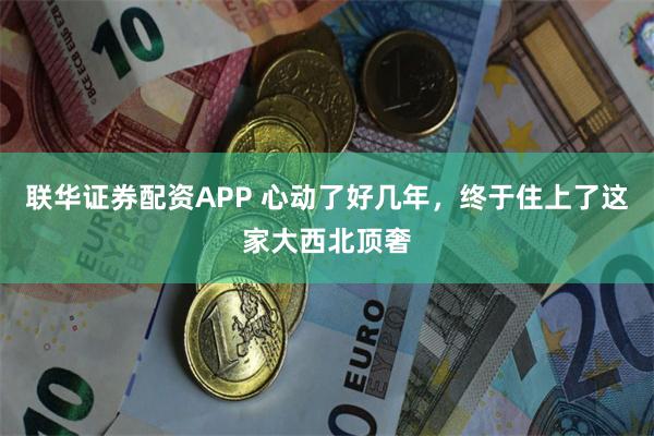 联华证券配资APP 心动了好几年，终于住上了这家大西北顶奢