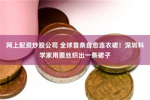 网上配资炒股公司 全球首条自愈连衣裙！深圳科学家用菌丝织出一条裙子