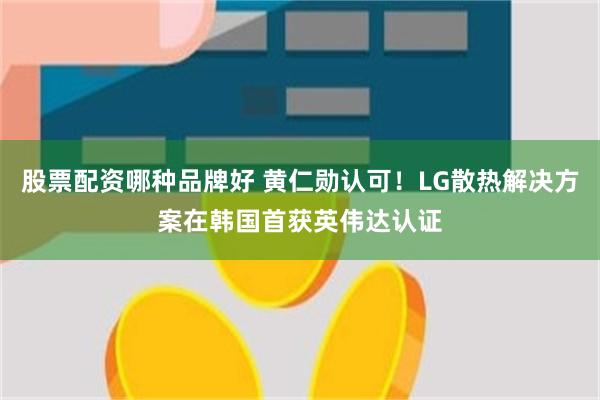 股票配资哪种品牌好 黄仁勋认可！LG散热解决方案在韩国首获英伟达认证
