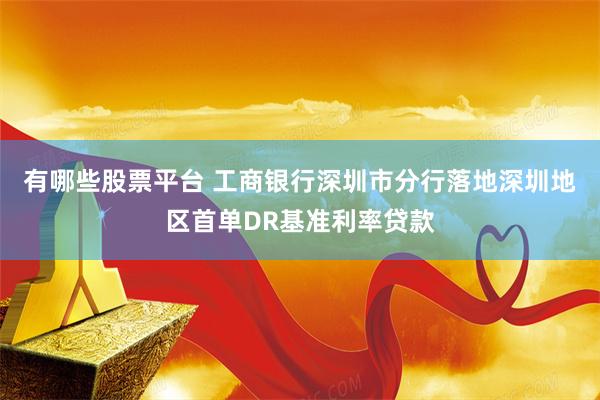有哪些股票平台 工商银行深圳市分行落地深圳地区首单DR基准利率贷款