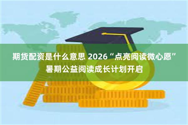 期货配资是什么意思 2026“点亮阅读微心愿”暑期公益阅读成长计划开启
