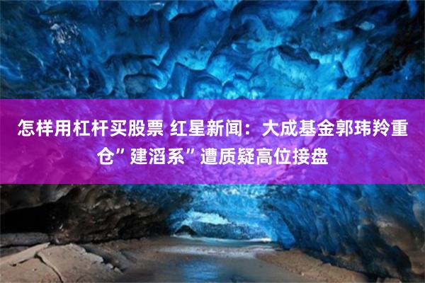 怎样用杠杆买股票 红星新闻：大成基金郭玮羚重仓”建滔系”遭质疑高位接盘
