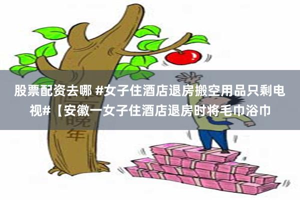 股票配资去哪 #女子住酒店退房搬空用品只剩电视#【安徽一女子住酒店退房时将毛巾浴巾
