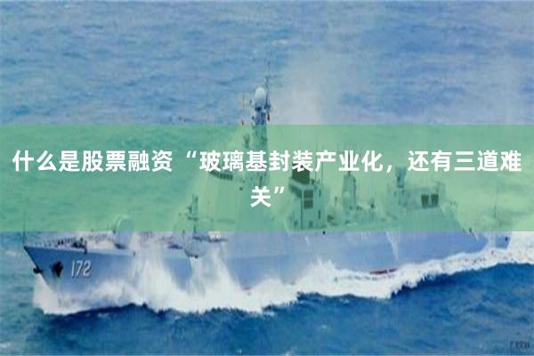 什么是股票融资 “玻璃基封装产业化，还有三道难关”