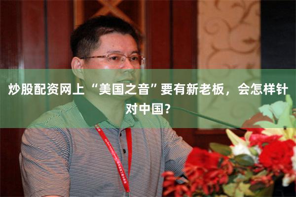 炒股配资网上 “美国之音”要有新老板，会怎样针对中国？