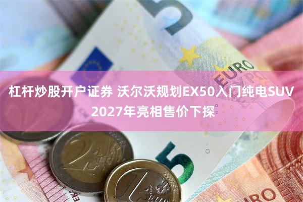 杠杆炒股开户证券 沃尔沃规划EX50入门纯电SUV 2027年亮相售价下探