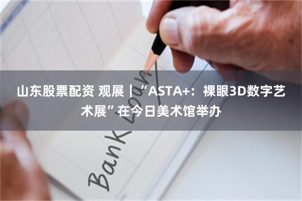 山东股票配资 观展｜“ASTA+：裸眼3D数字艺术展”在今日美术馆举办