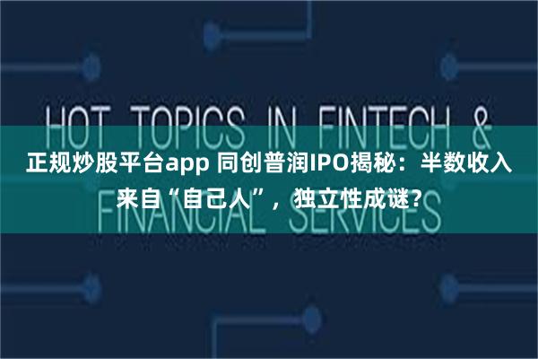 正规炒股平台app 同创普润IPO揭秘：半数收入来自“自己人”，独立性成谜？