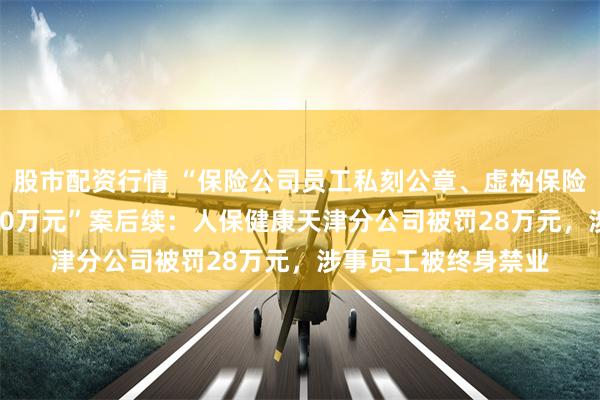 股市配资行情 “保险公司员工私刻公章、虚构保险项目骗取19人超500万元”案后续：人保健康天津分公司被罚28万元，涉事员工被终身禁业