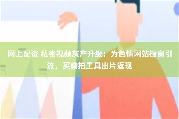 网上配资 私密视频灰产升级:为色情网站橱窗引流,买偷拍工具出片返现