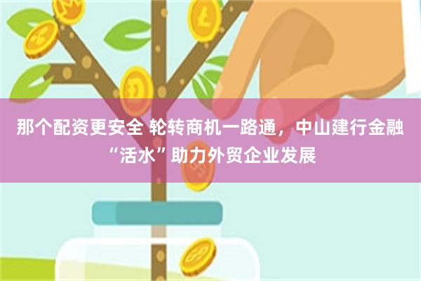 那个配资更安全 轮转商机一路通，中山建行金融“活水”助力外贸企业发展