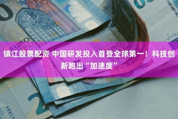 镇江股票配资 中国研发投入首登全球第一！科技创新跑出“加速度”