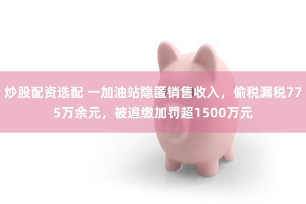 炒股配资选配 一加油站隐匿销售收入，偷税漏税775万余元，被追缴加罚超1500万元