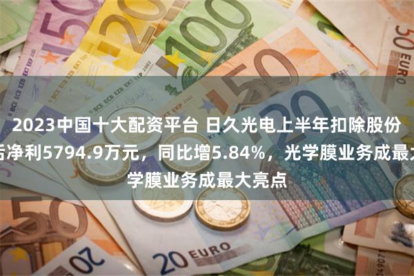 2023中国十大配资平台 日久光电上半年扣除股份支付后净利5794.9万元，同比增5.84%，光学膜业务成最大亮点