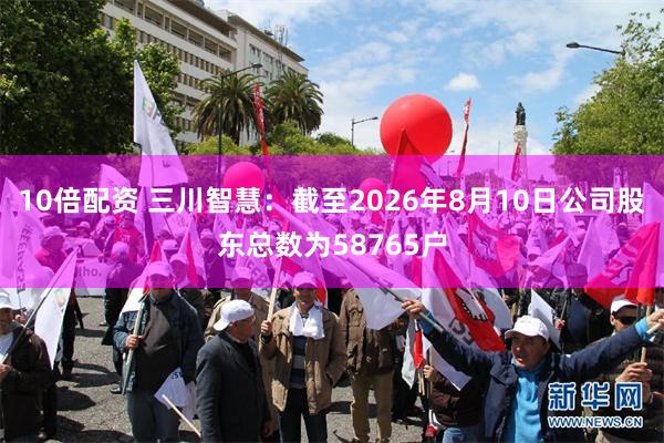 10倍配资 三川智慧：截至2026年8月10日公司股东总数为58765户