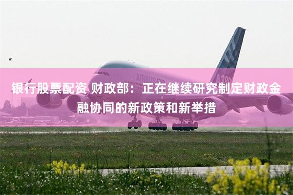 银行股票配资 财政部：正在继续研究制定财政金融协同的新政策和新举措