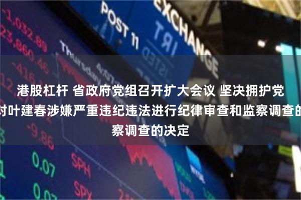 港股杠杆 省政府党组召开扩大会议 坚决拥护党中央对叶建春涉嫌严重违纪违法进行纪律审查和监察调查的决定