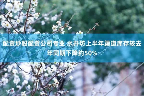 配资炒股配资公司专业 水井坊上半年渠道库存较去年同期下降约50%