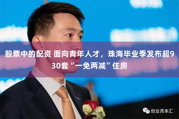 股票中的配资 面向青年人才，珠海毕业季发布超930套“一免两减”住房