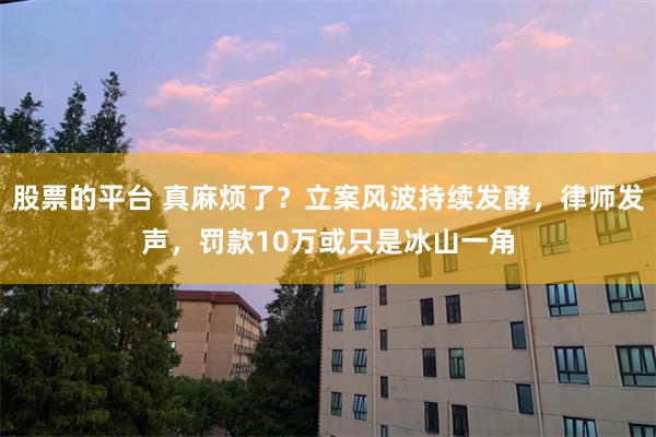 股票的平台 真麻烦了？立案风波持续发酵，律师发声，罚款10万或只是冰山一角