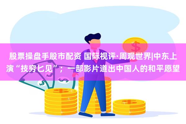股票操盘手股市配资 国际视评·周观世界|中东上演“技穷匕见”；一部影片道出中国人的和平愿望