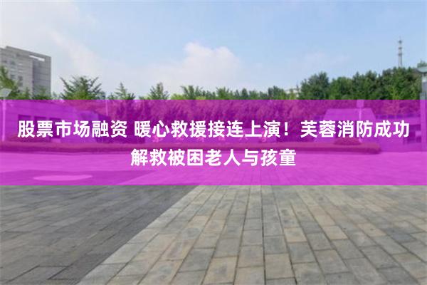 股票市场融资 暖心救援接连上演！芙蓉消防成功解救被困老人与孩童