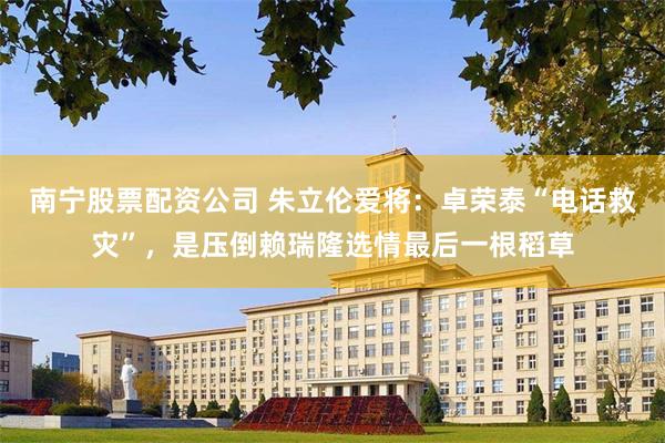 南宁股票配资公司 朱立伦爱将：卓荣泰“电话救灾”，是压倒赖瑞隆选情最后一根稻草