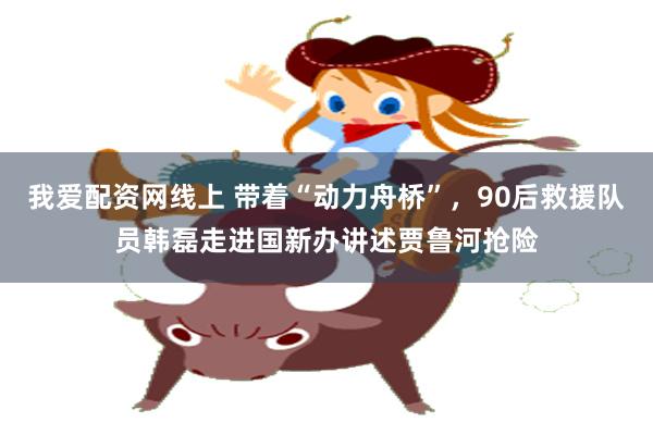 我爱配资网线上 带着“动力舟桥”，90后救援队员韩磊走进国新办讲述贾鲁河抢险
