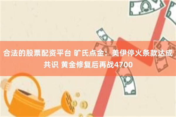 合法的股票配资平台 旷氏点金：美伊停火条款达成共识 黄金修复后再战4700