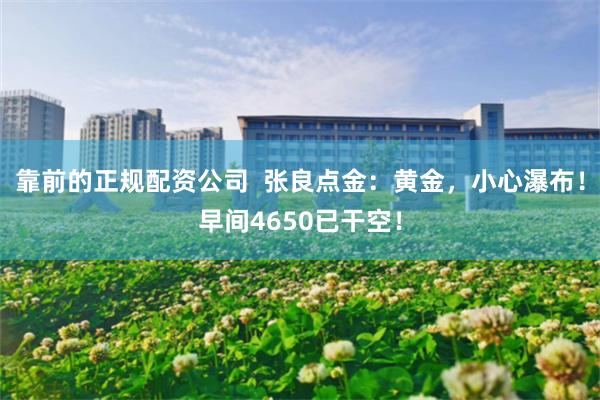 靠前的正规配资公司  张良点金：黄金，小心瀑布！早间4650已干空！