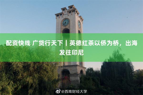 配资快线 广货行天下｜英德红茶以侨为桥，出海发往印尼