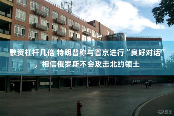融资杠杆几倍 特朗普称与普京进行“良好对话”，相信俄罗斯不会攻击北约领土