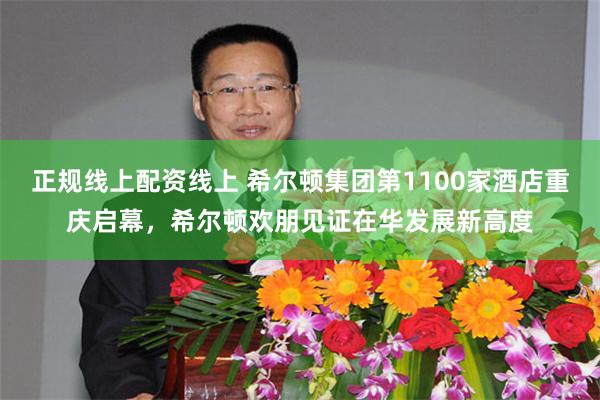 正规线上配资线上 希尔顿集团第1100家酒店重庆启幕，希尔顿欢朋见证在华发展新高度