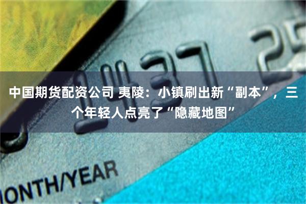 中国期货配资公司 夷陵：小镇刷出新“副本”，三个年轻人点亮了“隐藏地图”