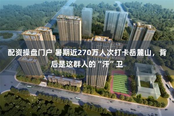 配资操盘门户 暑期近270万人次打卡岳麓山，背后是这群人的“汗”卫